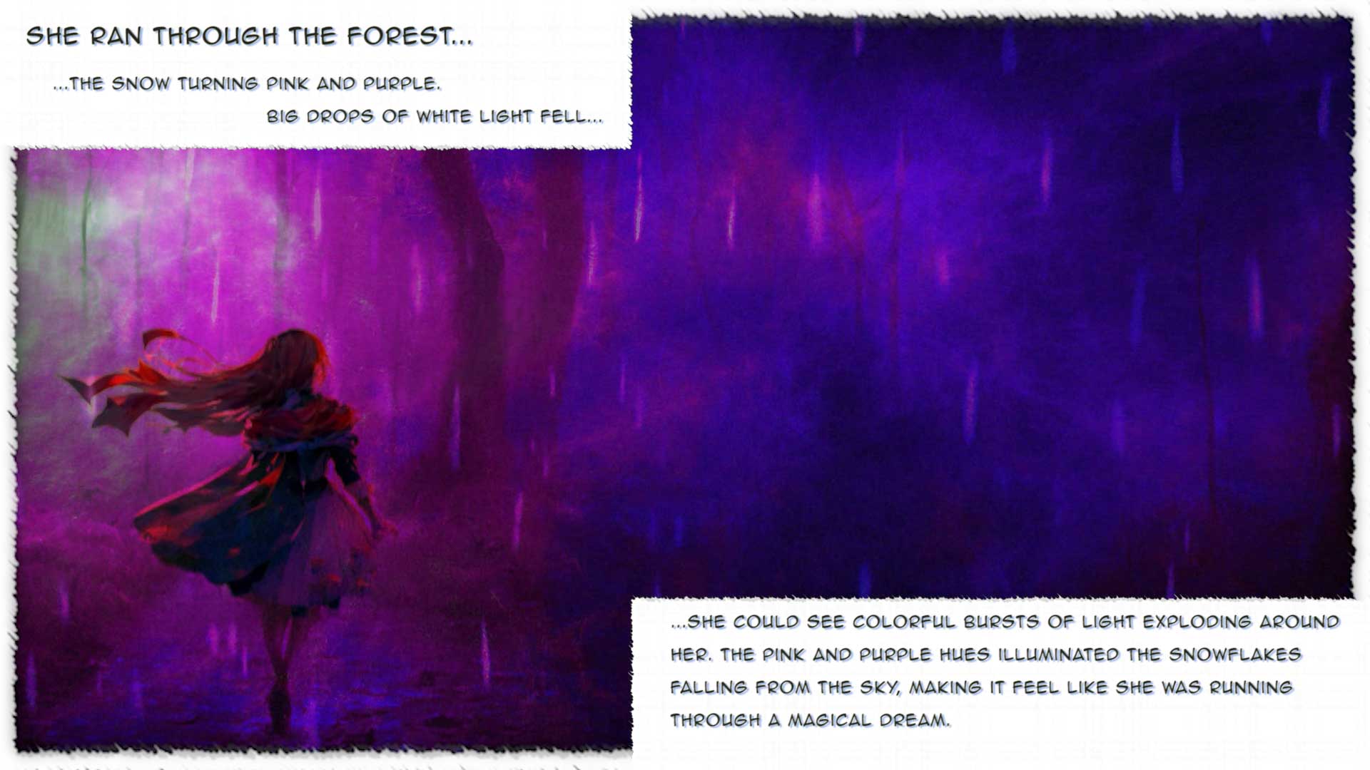She ran through the forest...
...the snow turning pink and purple. 
			Big drops of white light fell...

...she could see colorful bursts of light exploding around her. The pink and purple hues illuminated the snowflakes falling from the sky, making it feel like she was running through a magical dream.