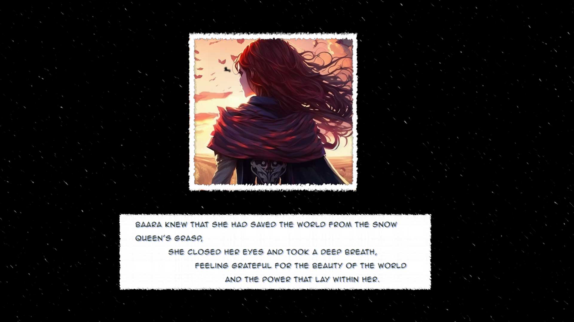 Baara knew that she had saved the world from the Snow Queen's grasp, 
	 She closed her eyes and took a deep breath, 
		feeling grateful for the beauty of the world  			and the power that lay within her.
