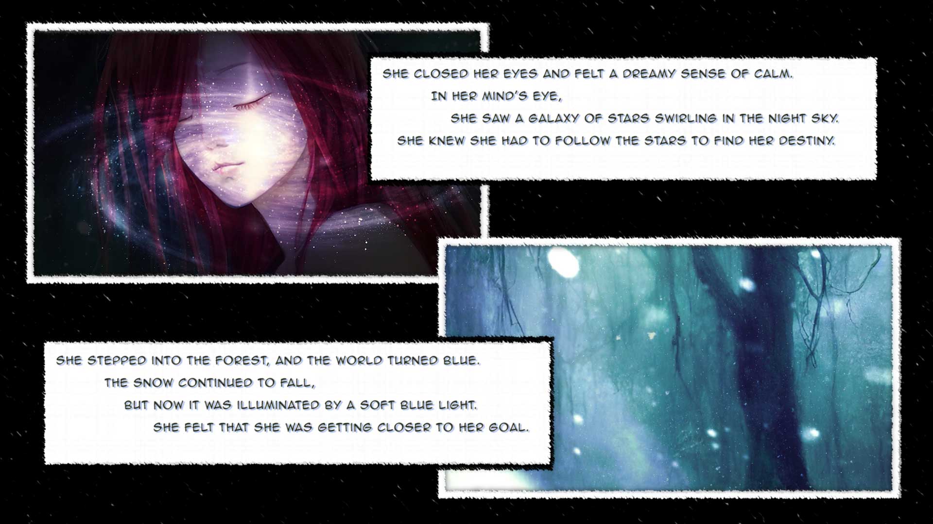 She closed her eyes and felt a dreamy sense of calm. 
	In her mind's eye, 
	    she saw a galaxy of stars swirling in the night sky. 
   She knew she had to follow the stars to find her destiny.

She stepped into the forest, and the world turned blue. 
	The snow continued to fall, 
	    but now it was illuminated by a soft blue light. 
		She felt that she was getting closer to her goal.